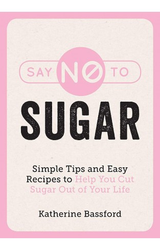 Say No to Sugar - Simple Tips and Easy Recipes to Help You Cut Sugar Out of Your Life